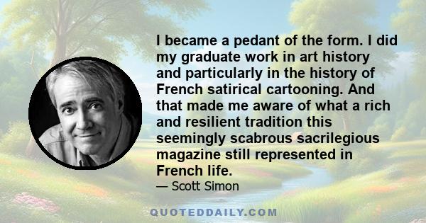 I became a pedant of the form. I did my graduate work in art history and particularly in the history of French satirical cartooning. And that made me aware of what a rich and resilient tradition this seemingly scabrous