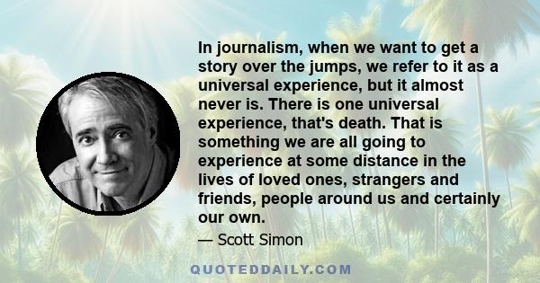 In journalism, when we want to get a story over the jumps, we refer to it as a universal experience, but it almost never is. There is one universal experience, that's death. That is something we are all going to