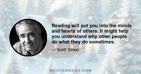 Reading will put you into the minds and hearts of others. It might help you understand why other people do what they do sometimes.