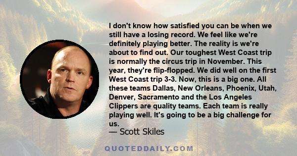 I don't know how satisfied you can be when we still have a losing record. We feel like we're definitely playing better. The reality is we're about to find out. Our toughest West Coast trip is normally the circus trip in 