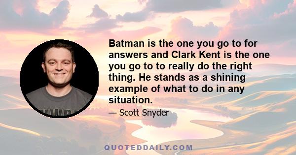 Batman is the one you go to for answers and Clark Kent is the one you go to to really do the right thing. He stands as a shining example of what to do in any situation.