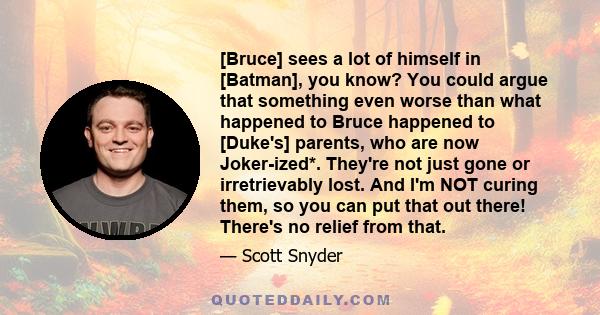 [Bruce] sees a lot of himself in [Batman], you know? You could argue that something even worse than what happened to Bruce happened to [Duke's] parents, who are now Joker-ized*. They're not just gone or irretrievably