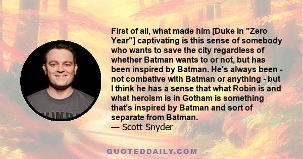 First of all, what made him [Duke in Zero Year] captivating is this sense of somebody who wants to save the city regardless of whether Batman wants to or not, but has been inspired by Batman. He's always been - not