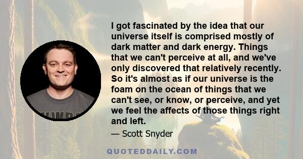 I got fascinated by the idea that our universe itself is comprised mostly of dark matter and dark energy. Things that we can't perceive at all, and we've only discovered that relatively recently. So it's almost as if