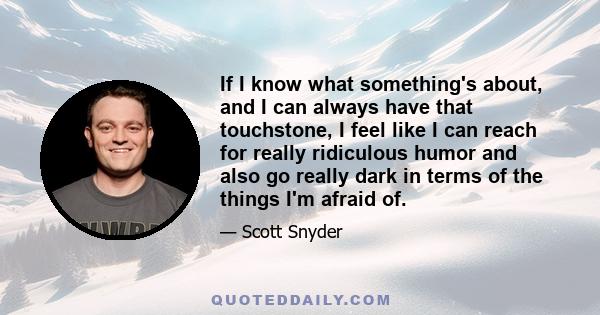 If I know what something's about, and I can always have that touchstone, I feel like I can reach for really ridiculous humor and also go really dark in terms of the things I'm afraid of.