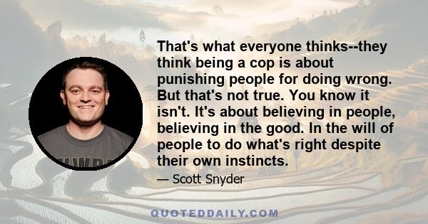 That's what everyone thinks--they think being a cop is about punishing people for doing wrong. But that's not true. You know it isn't. It's about believing in people, believing in the good. In the will of people to do