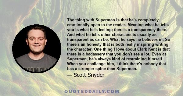 The thing with Superman is that he's completely emotionally open to the reader. Meaning what he tells you is what he's feeling; there's a transparency there. And what he tells other characters is usually as transparent