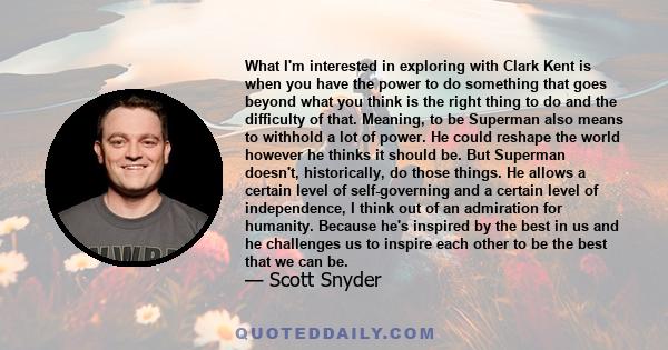 What I'm interested in exploring with Clark Kent is when you have the power to do something that goes beyond what you think is the right thing to do and the difficulty of that. Meaning, to be Superman also means to