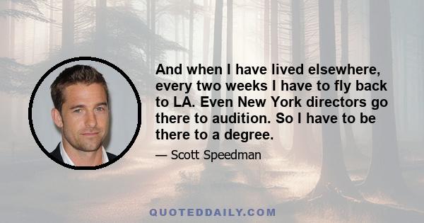 And when I have lived elsewhere, every two weeks I have to fly back to LA. Even New York directors go there to audition. So I have to be there to a degree.