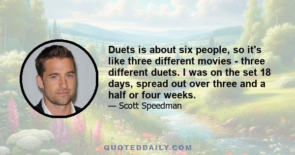 Duets is about six people, so it's like three different movies - three different duets. I was on the set 18 days, spread out over three and a half or four weeks.