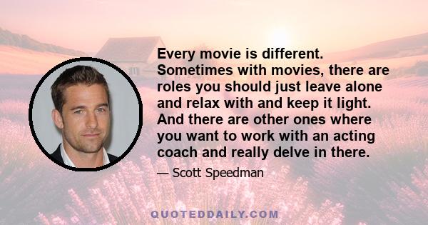 Every movie is different. Sometimes with movies, there are roles you should just leave alone and relax with and keep it light. And there are other ones where you want to work with an acting coach and really delve in