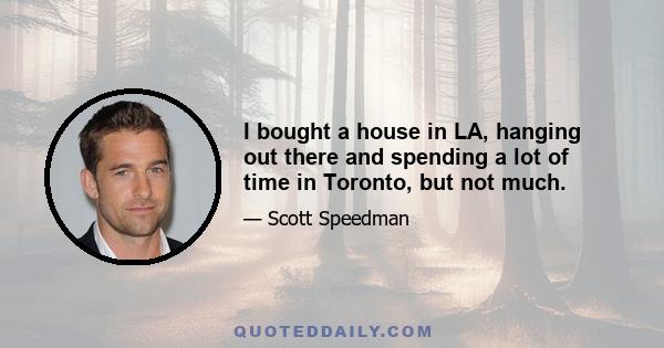 I bought a house in LA, hanging out there and spending a lot of time in Toronto, but not much.