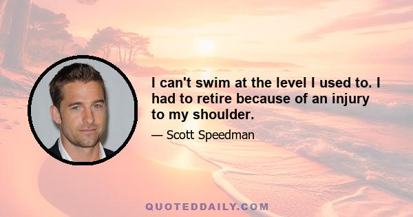 I can't swim at the level I used to. I had to retire because of an injury to my shoulder.