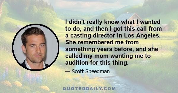 I didn't really know what I wanted to do, and then I got this call from a casting director in Los Angeles. She remembered me from something years before, and she called my mom wanting me to audition for this thing.