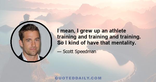 I mean, I grew up an athlete training and training and training. So I kind of have that mentality.