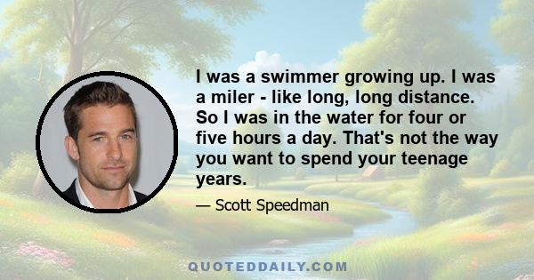 I was a swimmer growing up. I was a miler - like long, long distance. So I was in the water for four or five hours a day. That's not the way you want to spend your teenage years.