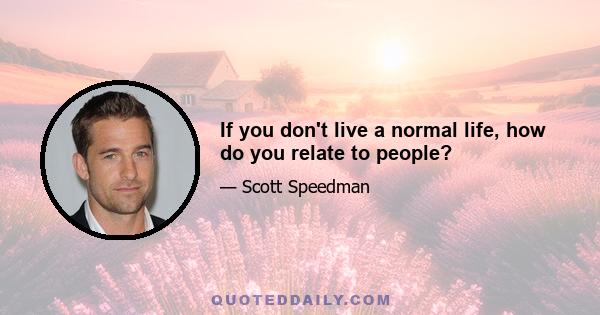 If you don't live a normal life, how do you relate to people?