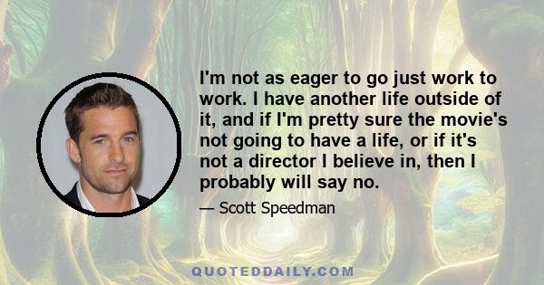 I'm not as eager to go just work to work. I have another life outside of it, and if I'm pretty sure the movie's not going to have a life, or if it's not a director I believe in, then I probably will say no.