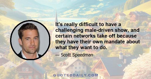 It's really difficult to have a challenging male-driven show, and certain networks take off because they have their own mandate about what they want to do.