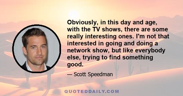 Obviously, in this day and age, with the TV shows, there are some really interesting ones. I'm not that interested in going and doing a network show, but like everybody else, trying to find something good.