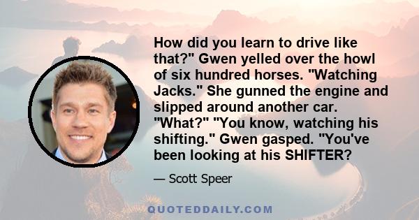 How did you learn to drive like that? Gwen yelled over the howl of six hundred horses. Watching Jacks. She gunned the engine and slipped around another car. What? You know, watching his shifting. Gwen gasped. You've