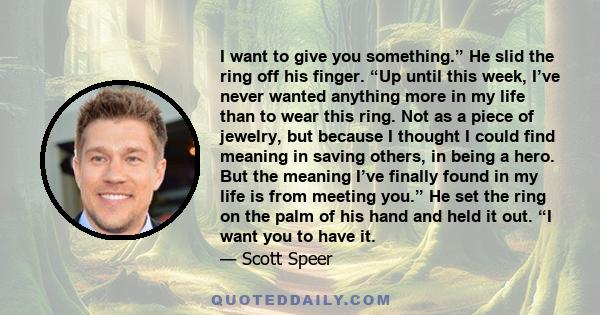 I want to give you something.” He slid the ring off his finger. “Up until this week, I’ve never wanted anything more in my life than to wear this ring. Not as a piece of jewelry, but because I thought I could find