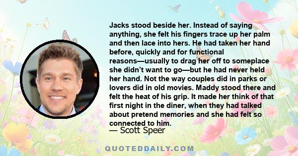 Jacks stood beside her. Instead of saying anything, she felt his fingers trace up her palm and then lace into hers. He had taken her hand before, quickly and for functional reasons—usually to drag her off to someplace