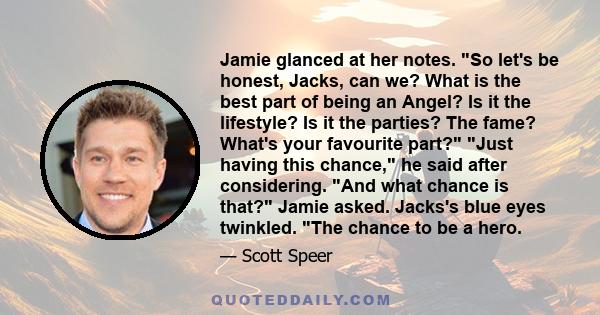 Jamie glanced at her notes. So let's be honest, Jacks, can we? What is the best part of being an Angel? Is it the lifestyle? Is it the parties? The fame? What's your favourite part? Just having this chance, he said