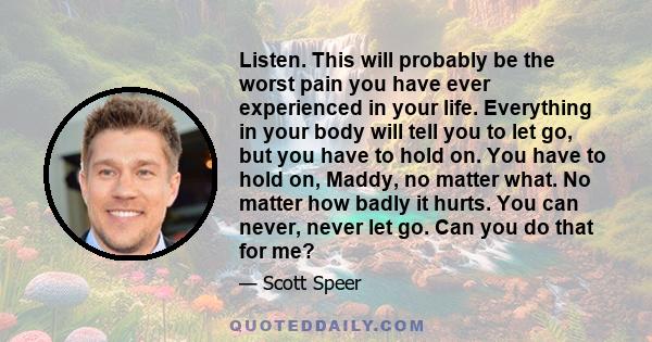 Listen. This will probably be the worst pain you have ever experienced in your life. Everything in your body will tell you to let go, but you have to hold on. You have to hold on, Maddy, no matter what. No matter how