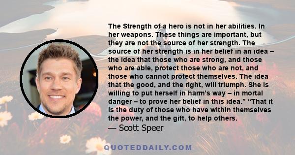 The Strength of a hero is not in her abilities. In her weapons. These things are important, but they are not the source of her strength. The source of her strength is in her belief in an idea – the idea that those who