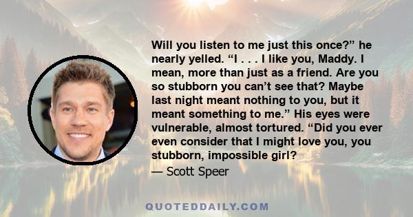 Will you listen to me just this once?” he nearly yelled. “I . . . I like you, Maddy. I mean, more than just as a friend. Are you so stubborn you can’t see that? Maybe last night meant nothing to you, but it meant