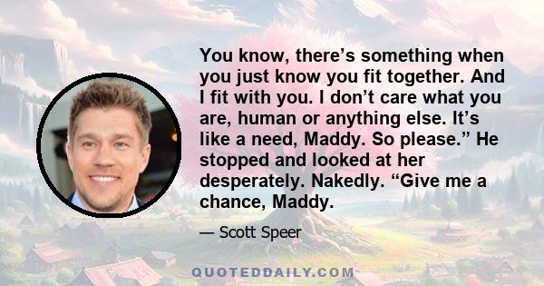 You know, there’s something when you just know you fit together. And I fit with you. I don’t care what you are, human or anything else. It’s like a need, Maddy. So please.” He stopped and looked at her desperately.