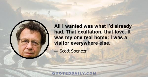 All I wanted was what I'd already had. That exultation, that love. It was my one real home; I was a visitor everywhere else.