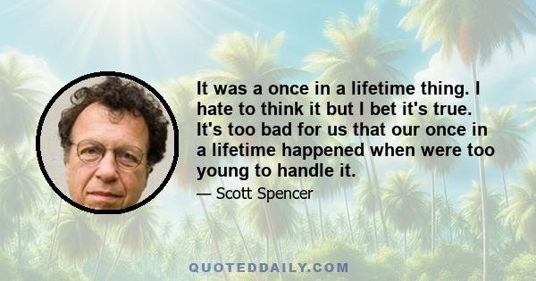 It was a once in a lifetime thing. I hate to think it but I bet it's true. It's too bad for us that our once in a lifetime happened when were too young to handle it.