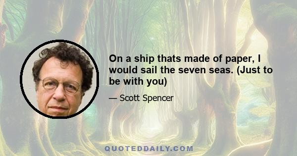 On a ship thats made of paper, I would sail the seven seas. (Just to be with you)