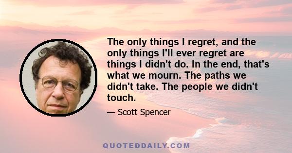 The only things I regret, and the only things I'll ever regret are things I didn't do. In the end, that's what we mourn. The paths we didn't take. The people we didn't touch.