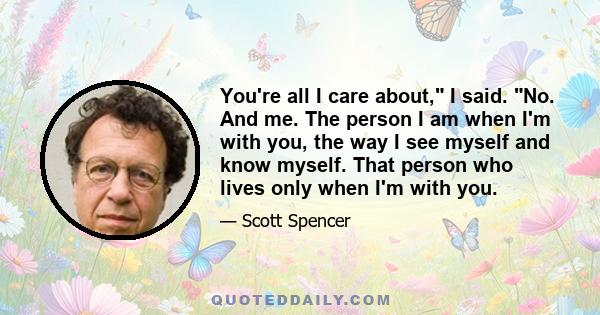 You're all I care about, I said. No. And me. The person I am when I'm with you, the way I see myself and know myself. That person who lives only when I'm with you.