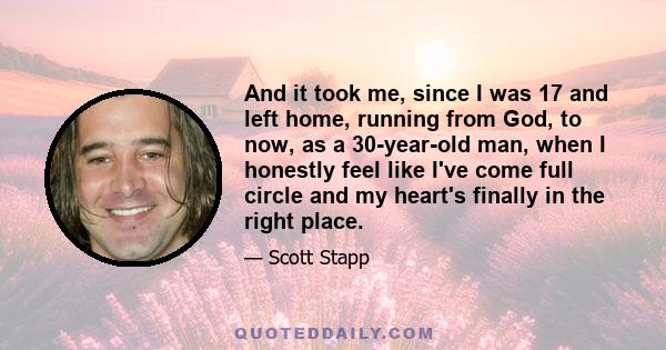 And it took me, since I was 17 and left home, running from God, to now, as a 30-year-old man, when I honestly feel like I've come full circle and my heart's finally in the right place.