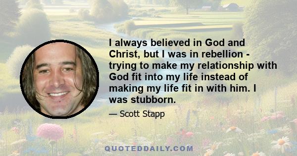 I always believed in God and Christ, but I was in rebellion - trying to make my relationship with God fit into my life instead of making my life fit in with him. I was stubborn.