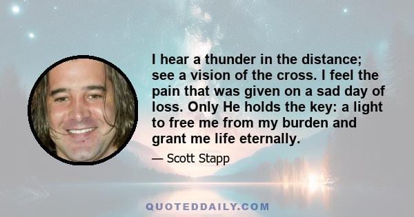 I hear a thunder in the distance; see a vision of the cross. I feel the pain that was given on a sad day of loss. Only He holds the key: a light to free me from my burden and grant me life eternally.