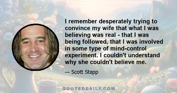 I remember desperately trying to convince my wife that what I was believing was real - that I was being followed, that I was involved in some type of mind-control experiment. I couldn't understand why she couldn't