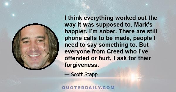 I think everything worked out the way it was supposed to. Mark's happier. I'm sober. There are still phone calls to be made, people I need to say something to. But everyone from Creed who I've offended or hurt, I ask