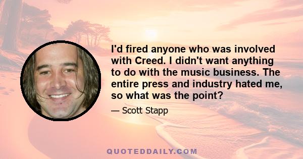 I'd fired anyone who was involved with Creed. I didn't want anything to do with the music business. The entire press and industry hated me, so what was the point?