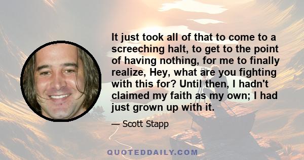 It just took all of that to come to a screeching halt, to get to the point of having nothing, for me to finally realize, Hey, what are you fighting with this for? Until then, I hadn't claimed my faith as my own; I had