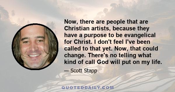 Now, there are people that are Christian artists, because they have a purpose to be evangelical for Christ. I don't feel I've been called to that yet. Now, that could change. There's no telling what kind of call God