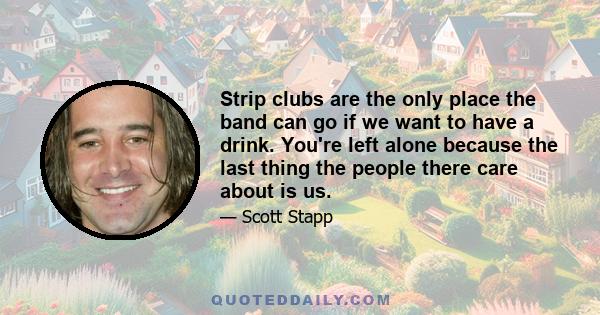 Strip clubs are the only place the band can go if we want to have a drink. You're left alone because the last thing the people there care about is us.