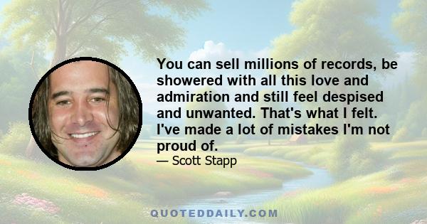 You can sell millions of records, be showered with all this love and admiration and still feel despised and unwanted. That's what I felt. I've made a lot of mistakes I'm not proud of.