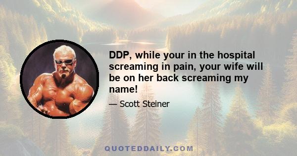 DDP, while your in the hospital screaming in pain, your wife will be on her back screaming my name!