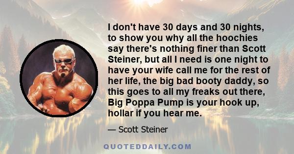 I don't have 30 days and 30 nights, to show you why all the hoochies say there's nothing finer than Scott Steiner, but all I need is one night to have your wife call me for the rest of her life, the big bad booty daddy, 