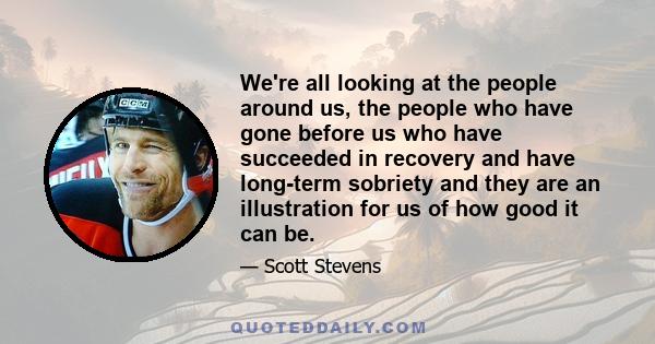 We're all looking at the people around us, the people who have gone before us who have succeeded in recovery and have long-term sobriety and they are an illustration for us of how good it can be.